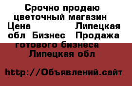 Срочно продаю  цветочный магазин › Цена ­ 130 000 - Липецкая обл. Бизнес » Продажа готового бизнеса   . Липецкая обл.